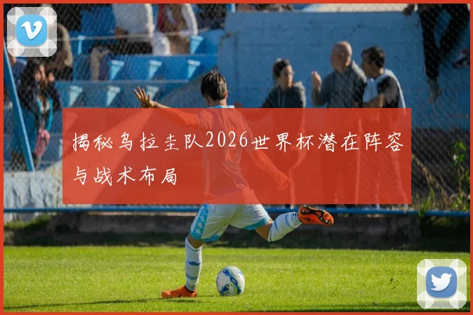 揭秘乌拉圭队2026世界杯潜在阵容与战术布局