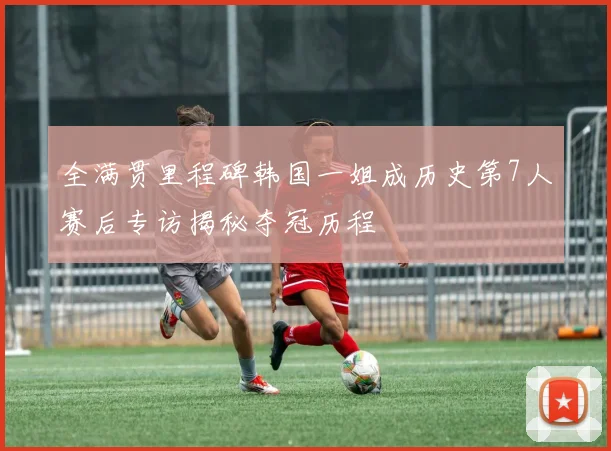 全满贯里程碑韩国一姐成历史第7人赛后专访揭秘夺冠历程