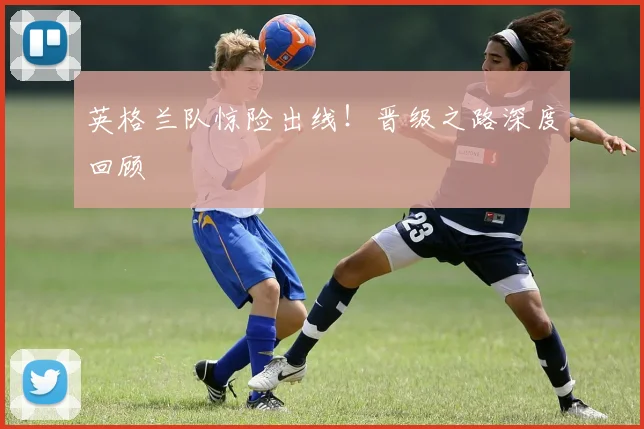 英格兰队惊险出线！晋级之路深度回顾