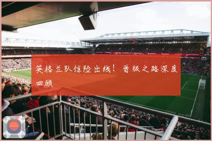 英格兰队惊险出线！晋级之路深度回顾