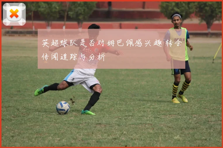 英超球队是否对姆巴佩感兴趣 转会传闻追踪与分析